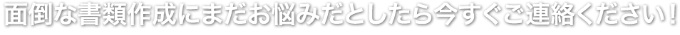 面倒な書類作成にまだお悩みだとしたら今すぐご連絡ください！