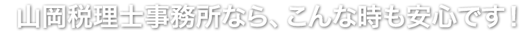 山岡税理士事務所なら、こんな時も安心です！