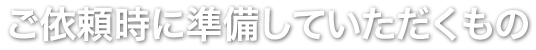 ご依頼時に準備していただくもの